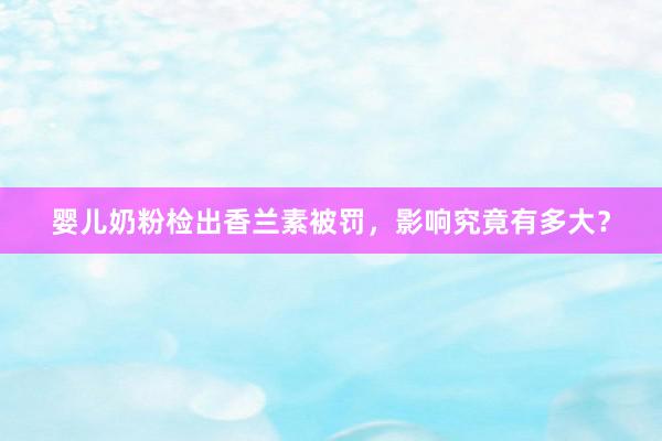婴儿奶粉检出香兰素被罚，影响究竟有多大？